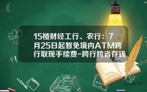 15楼财经工行、农行：7月25日起暂免境内ATM跨行取现手续费-跨行跨省存钱手续费多少农行
