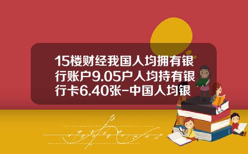 15楼财经我国人均拥有银行账户9.05户人均持有银行卡6.40张-中国人均银行卡多少张