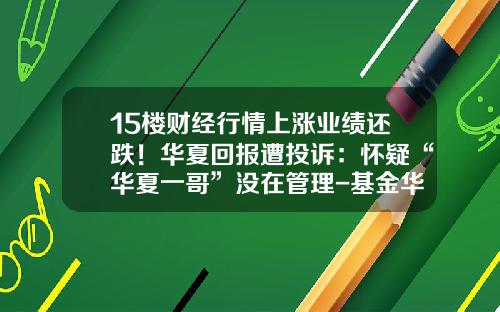 15楼财经行情上涨业绩还跌！华夏回报遭投诉：怀疑“华夏一哥”没在管理-基金华夏回报