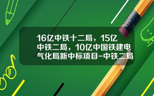 16亿中铁十二局，15亿中铁二局，10亿中国铁建电气化局新中标项目-中铁二局有限公司