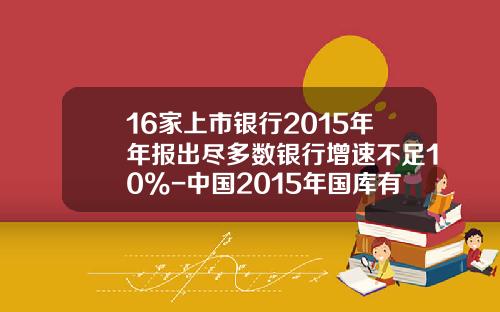 16家上市银行2015年年报出尽多数银行增速不足10%-中国2015年国库有多少