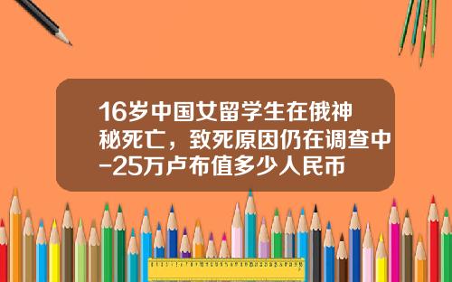 16岁中国女留学生在俄神秘死亡，致死原因仍在调查中-25万卢布值多少人民币