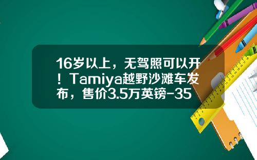 16岁以上，无驾照可以开！Tamiya越野沙滩车发布，售价3.5万英镑-35英镑是多少人民币