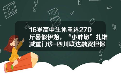 16岁高中生体重达270斤暑假伊始，“小胖墩”扎堆减重门诊-四川联达融资担保有限责任公司
