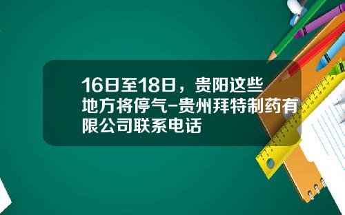 16日至18日，贵阳这些地方将停气-贵州拜特制药有限公司联系电话