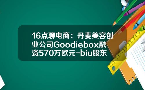 16点聊电商：丹麦美容创业公司Goodiebox融资570万欧元-biu股东多少钱