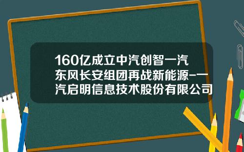 160亿成立中汽创智一汽东风长安组团再战新能源-一汽启明信息技术股份有限公司