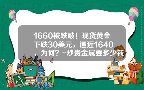 1660被跌破！现货黄金下跌30美元，逼近1640，为何？-炒贵金属要多少钱入市