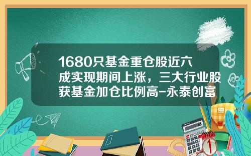 1680只基金重仓股近六成实现期间上涨，三大行业股获基金加仓比例高-永泰创富基金