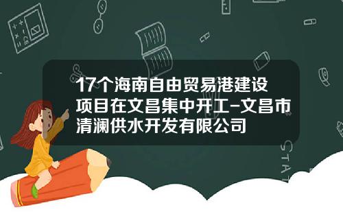 17个海南自由贸易港建设项目在文昌集中开工-文昌市清澜供水开发有限公司