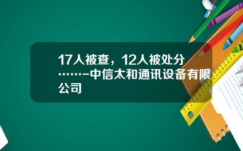17人被查，12人被处分……-中信太和通讯设备有限公司