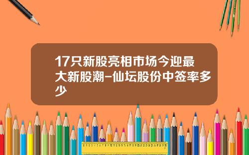 17只新股亮相市场今迎最大新股潮-仙坛股份中签率多少
