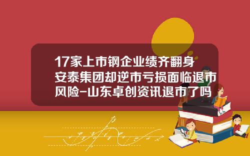 17家上市钢企业绩齐翻身安泰集团却逆市亏损面临退市风险-山东卓创资讯退市了吗股票
