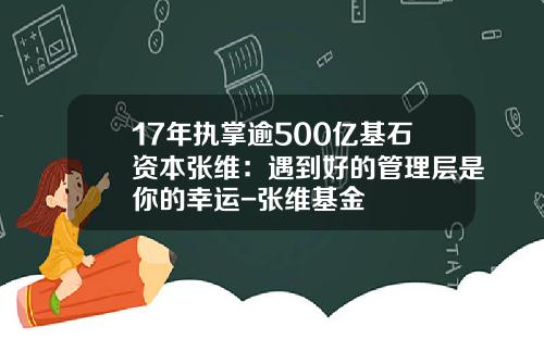 17年执掌逾500亿基石资本张维：遇到好的管理层是你的幸运-张维基金