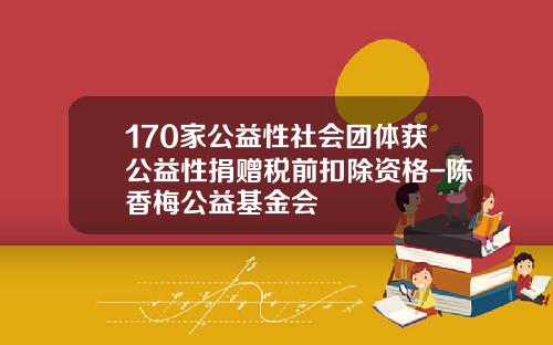 170家公益性社会团体获公益性捐赠税前扣除资格-陈香梅公益基金会