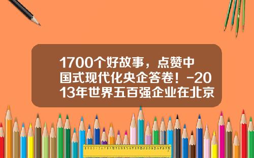 1700个好故事，点赞中国式现代化央企答卷！-2013年世界五百强企业在北京多少家