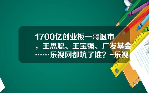 1700亿创业板一哥退市，王思聪、王宝强、广发基金……乐视网都坑了谁？-乐视网股票发行价是多少