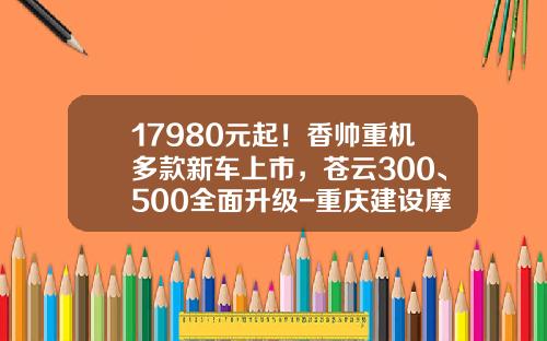 17980元起！香帅重机多款新车上市，苍云300、500全面升级-重庆建设摩托车股份有限公司