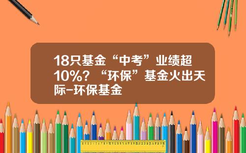 18只基金“中考”业绩超10%？“环保”基金火出天际-环保基金