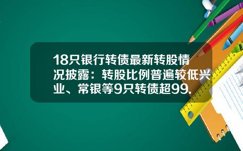 18只银行转债最新转股情况披露：转股比例普遍较低兴业、常银等9只转债超99.99%未转股-今日能源转换股票新闻资讯