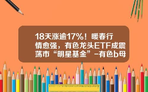 18天涨逾17%！暖春行情愈强，有色龙头ETF成震荡市“明星基金”-有色b母基金