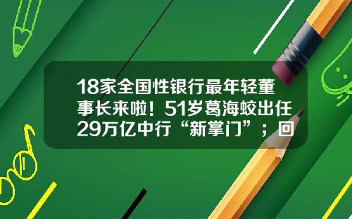 18家全国性银行最年轻董事长来啦！51岁葛海蛟出任29万亿中行“新掌门”；回归的“金融副省长”们都咋样了-男性57岁能在工商银行贷款多少年