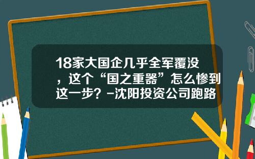 18家大国企几乎全军覆没，这个“国之重器”怎么惨到这一步？-沈阳投资公司跑路最新消息