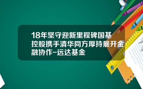 18年坚守迎新里程碑国基控股携手清华同方厚持展开金融协作-远达基金