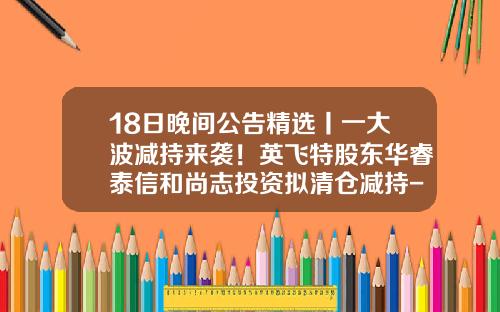 18日晚间公告精选丨一大波减持来袭！英飞特股东华睿泰信和尚志投资拟清仓减持-尚志半导体股份有限公司