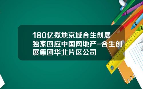 180亿揽地京城合生创展独家回应中国网地产-合生创展集团华北片区公司