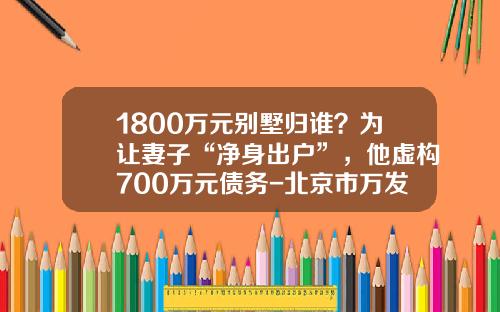 1800万元别墅归谁？为让妻子“净身出户”，他虚构700万元债务-北京市万发房地产开发股份有限公司