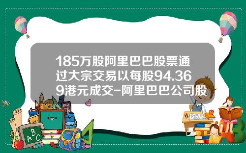 185万股阿里巴巴股票通过大宗交易以每股94.369港元成交-阿里巴巴公司股票