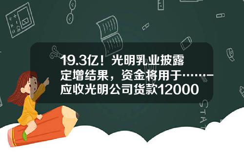 19.3亿！光明乳业披露定增结果，资金将用于……-应收光明公司货款12000