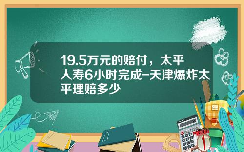 19.5万元的赔付，太平人寿6小时完成-天津爆炸太平理赔多少