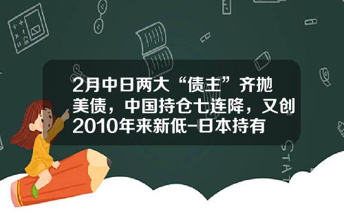 2月中日两大“债主”齐抛美债，中国持仓七连降，又创2010年来新低-日本持有多少美国国债