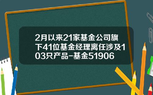2月以来21家基金公司旗下41位基金经理离任涉及103只产品-基金519066