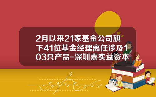 2月以来21家基金公司旗下41位基金经理离任涉及103只产品-深圳嘉实益资本管理有限公司