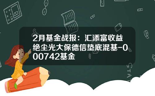 2月基金战报：汇添富收益绝尘光大保德信垫底混基-000742基金