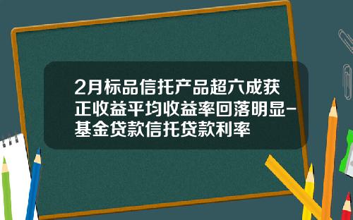 2月标品信托产品超六成获正收益平均收益率回落明显-基金贷款信托贷款利率