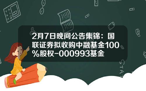 2月7日晚间公告集锦：国联证券拟收购中融基金100%股权-000993基金