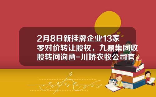 2月8日新挂牌企业13家零对价转让股权，九鼎集团收股转问询函-川娇农牧公司官网