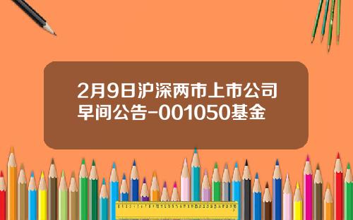 2月9日沪深两市上市公司早间公告-001050基金