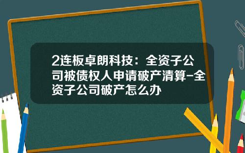 2连板卓朗科技：全资子公司被债权人申请破产清算-全资子公司破产怎么办