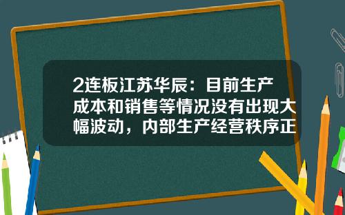 2连板江苏华辰：目前生产成本和销售等情况没有出现大幅波动，内部生产经营秩序正常-华辰股票股吧论坛最新资讯
