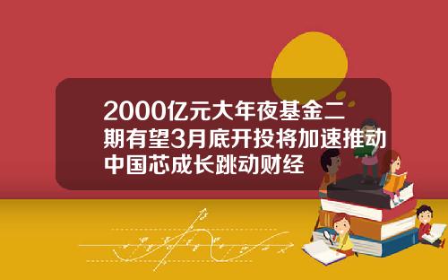 2000亿元大年夜基金二期有望3月底开投将加速推动中国芯成长跳动财经