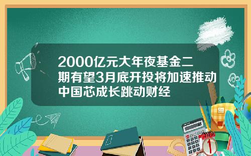 2000亿元大年夜基金二期有望3月底开投将加速推动中国芯成长跳动财经