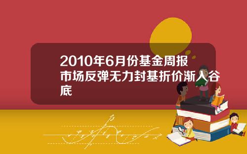 2010年6月份基金周报市场反弹无力封基折价渐入谷底