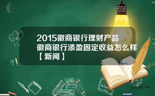 2015徽商银行理财产品徽商银行添盈固定收益怎么样【新闻】