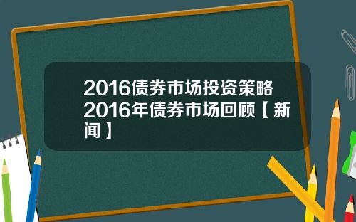 2016债券市场投资策略2016年债券市场回顾【新闻】