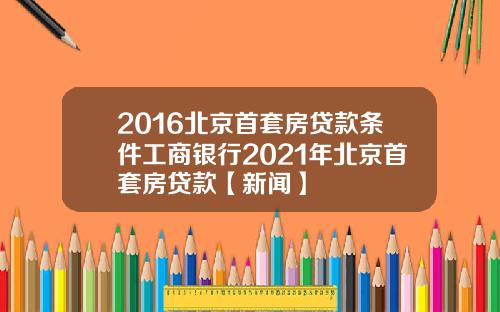 2016北京首套房贷款条件工商银行2021年北京首套房贷款【新闻】